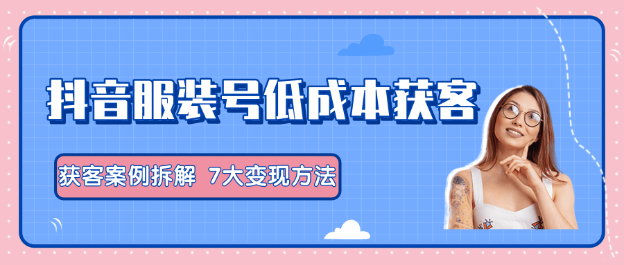 服装抖音号+获客的案例拆解，13种低成本获客方式，7大变现方法，直接上干货！-成可创学网