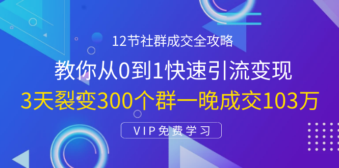 12节社群成交全攻略：从0到1快速引流变现，3天裂变300个群一晚成交103万-成可创学网