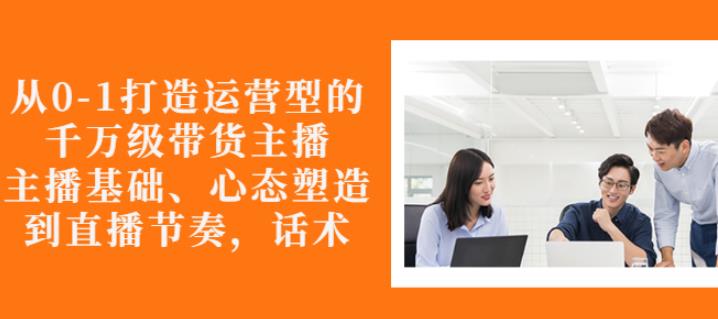 从0-1打造运营型的带货主播：主播基础、心态塑造，能力培养到直播节奏，话术进行全面讲-成可创学网