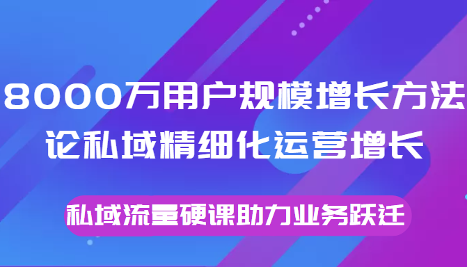 8000万用户规模增长方法论私域精细化运营增长，私域流量硬课助力业务跃迁-成可创学网