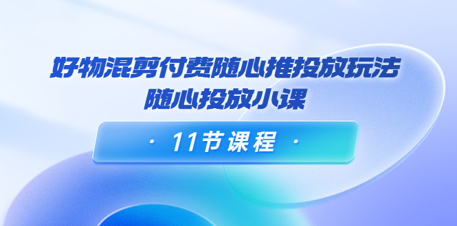 好物混剪付费随心推投放玩法，随心投放小课（11节课程）-成可创学网