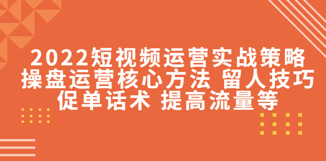 2022短视频运营实战策略：操盘运营核心方法 留人技巧促单话术 提高流量等-成可创学网