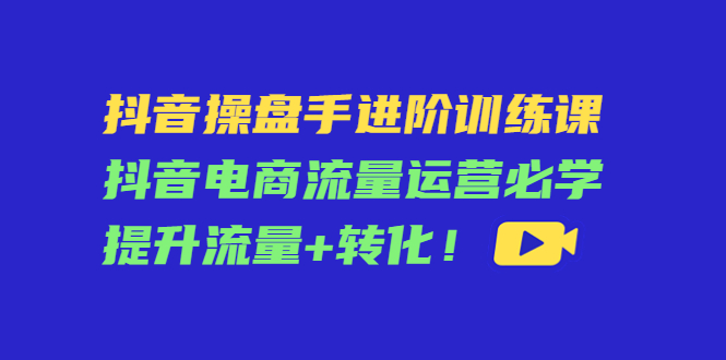 抖音操盘手进阶训练课：抖音电商流量运营必学，提升流量+转化-成可创学网