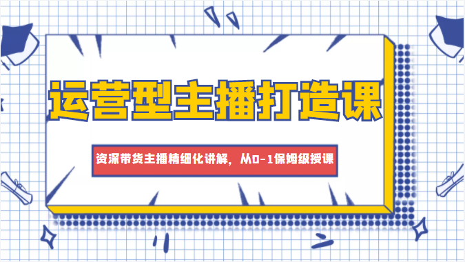 运营型主播打造课，资深带货主播精细化讲解，从0-1保姆级授课-成可创学网