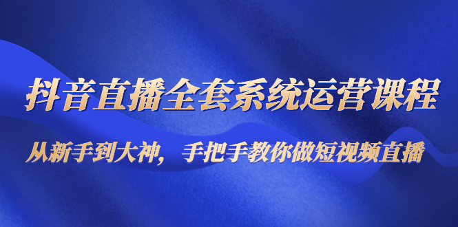 抖音直播全套系统运营课程：从新手到大神，手把手教你做直播短视频-成可创学网