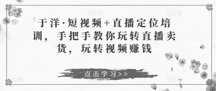 于洋·短视频+直播定位培训，手把手教你玩转直播卖货，玩转视频赚钱-成可创学网