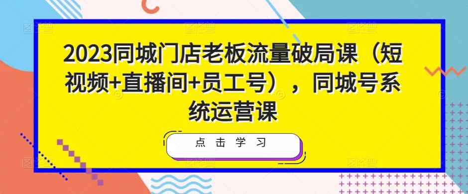 2023同城门店老板流量破局课（短视频+直播间+员工号），同城号系统运营课-成可创学网