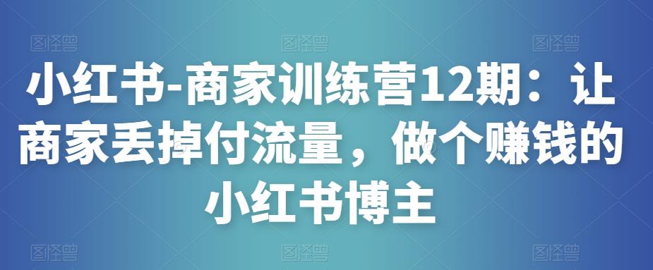 小红书-商家训练营12期：让商家丢掉付流量，做个赚钱的小红书博主-成可创学网