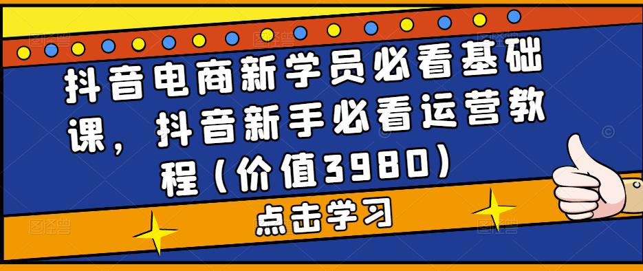 抖音电商新学员必看基础课，抖音新手必看运营教程(价值3980)-成可创学网