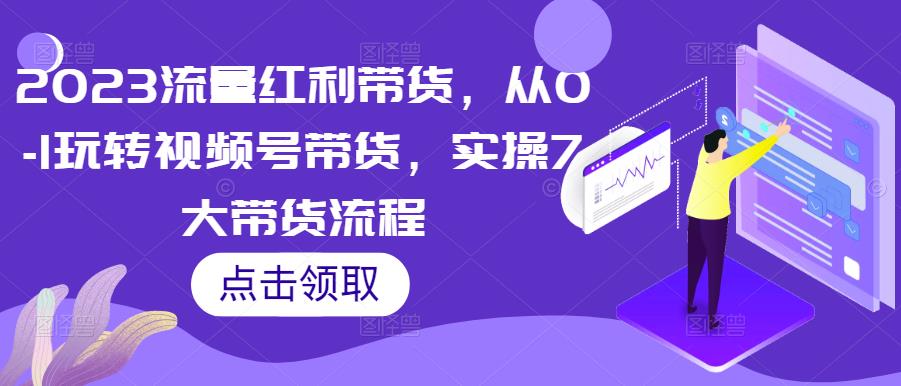 2023流量红利带货，从0-1玩转视频号带货，实操7大带货流程-成可创学网