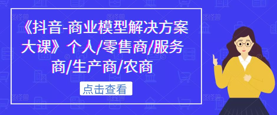 《抖音-商业模型解决方案大课》个人/零售商/服务商/生产商/农商-成可创学网