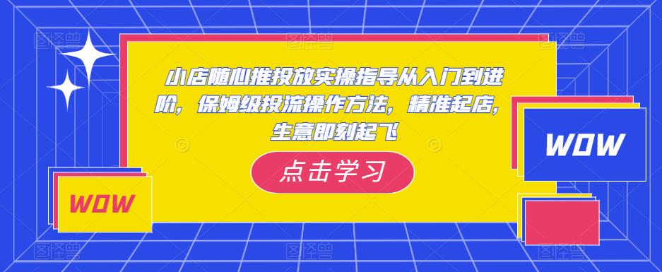 小店随心推投放实操指导从入门到进阶，保姆级投流操作方法，精准起店，生意即刻起飞-成可创学网