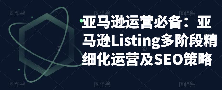 亚马逊运营必备：亚马逊Listing多阶段精细化运营及SEO策略-成可创学网