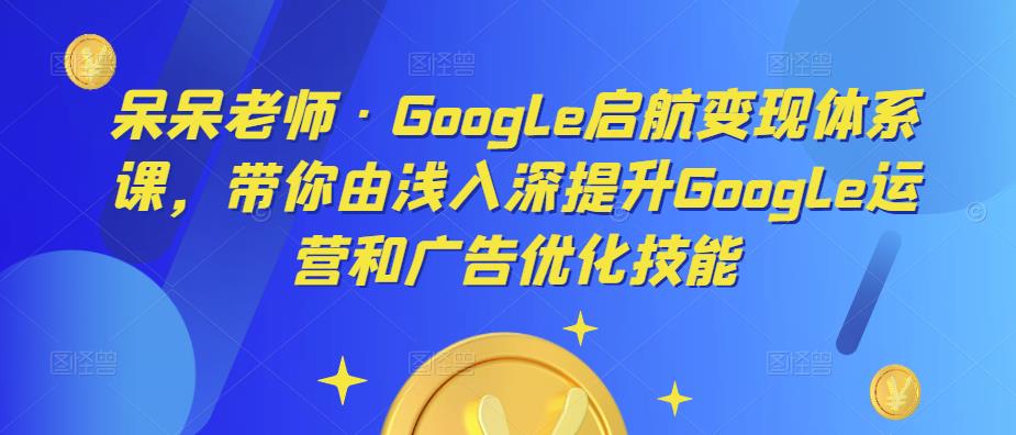 呆呆老师·Google启航变现体系课，带你由浅入深提升Google运营和广告优化技能-成可创学网