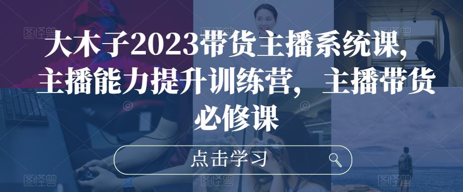 大木子2023带货主播系统课，主播能力提升训练营，主播带货必修课-成可创学网