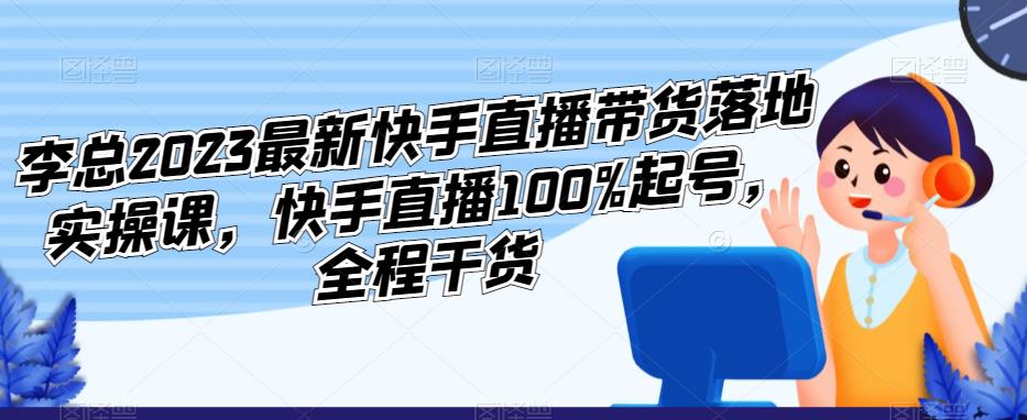 李总2023最新快手直播带货落地实操课，快手直播100%起号，全程干货-成可创学网