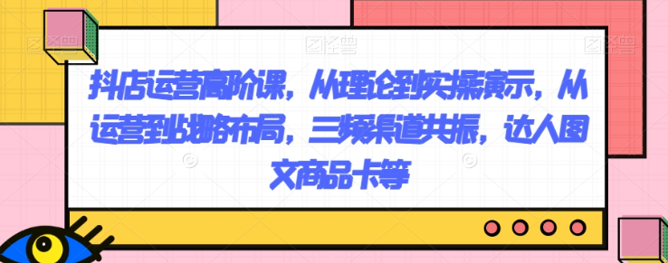 抖店运营高阶课，从理论到实操演示，从运营到战略布局，三频渠道共振，达人图文商品卡等-成可创学网