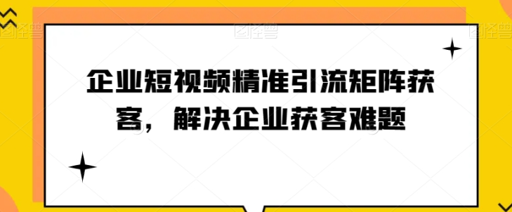 企业短视频精准引流矩阵获客，解决企业获客难题-成可创学网