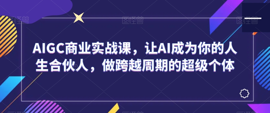 AIGC商业实战课，让AI成为你的人生合伙人，做跨越周期的超级个体-成可创学网