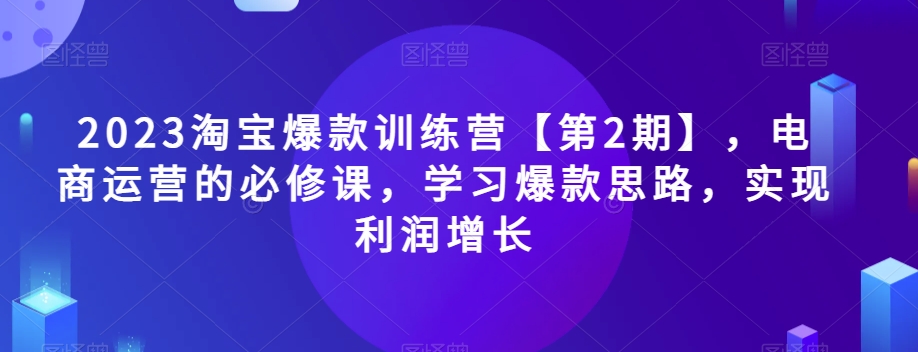 2023淘宝爆款训练营【第2期】，电商运营的必修课，学习爆款思路，实现利润增长-成可创学网