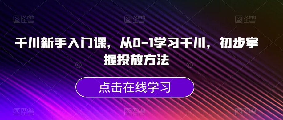 千川新手入门课，从0-1学习千川，初步掌握投放方法-成可创学网