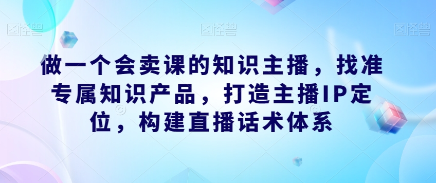 做一个会卖课的知识主播，找准专属知识产品，打造主播IP定位，构建直播话术体系-成可创学网