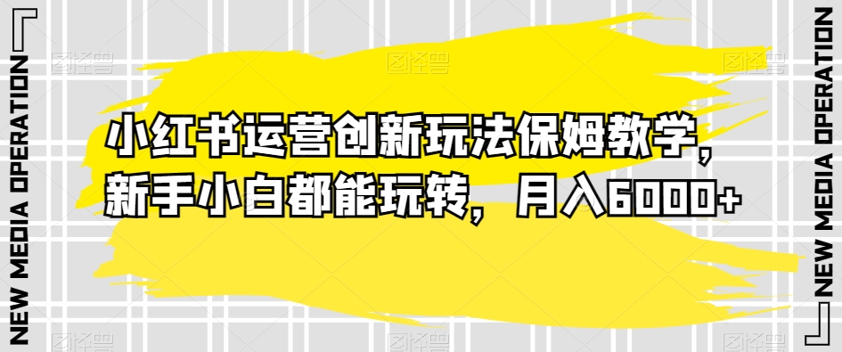 小红书运营创新玩法保姆教学，新手小白都能玩转，月入6000+【揭秘】-成可创学网