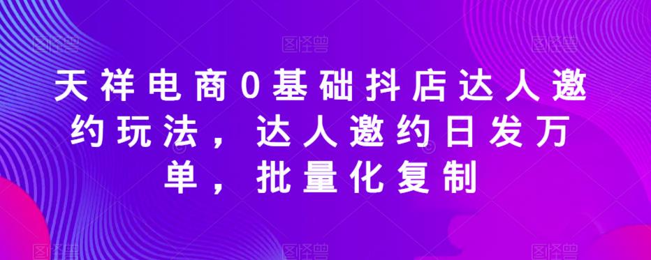 天祥电商0基础抖店达人邀约玩法，达人邀约日发万单，批量化复制-成可创学网