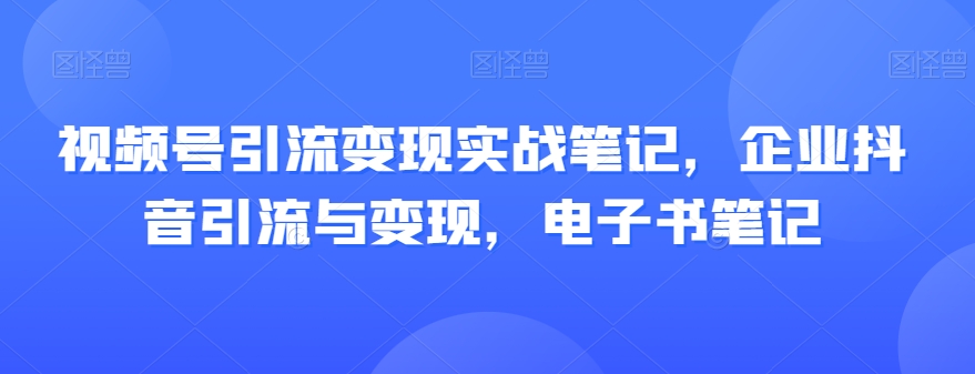 视频号引流变现实战笔记，企业抖音引流与变现，电子书笔记-成可创学网