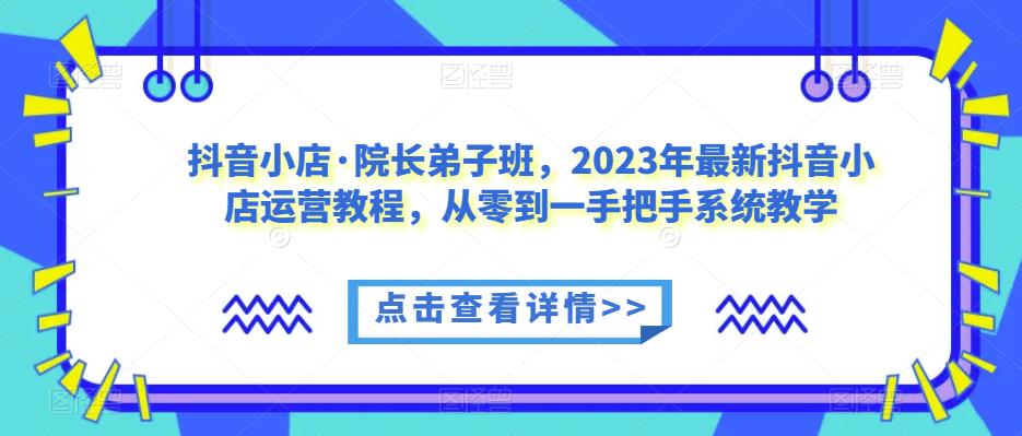 抖音小店·院长弟子班，2023年最新抖音小店运营教程，从零到一手把手系统教学-成可创学网