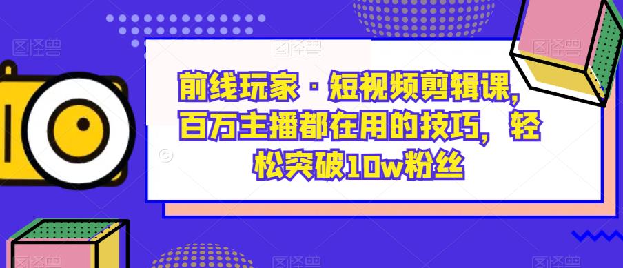 前线玩家·短视频剪辑课，百万主播都在用的技巧，轻松突破10w粉丝-成可创学网