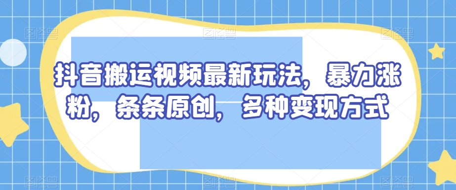 抖音搬运视频最新玩法，暴力涨粉，条条原创，多种变现方式【揭秘】-成可创学网