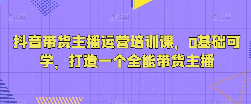 抖音带货主播运营培训课，0基础可学，打造一个全能带货主播-成可创学网