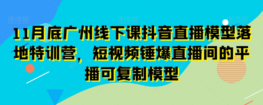 11月底广州线下课抖音直播模型落地特训营，短视频锤爆直播间的平播可复制模型-成可创学网