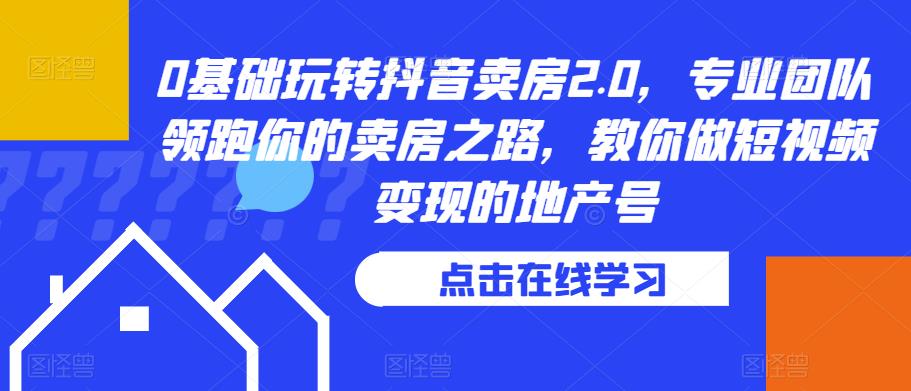 0基础玩转抖音卖房2.0，专业团队领跑你的卖房之路，教你做短视频变现的地产号-成可创学网