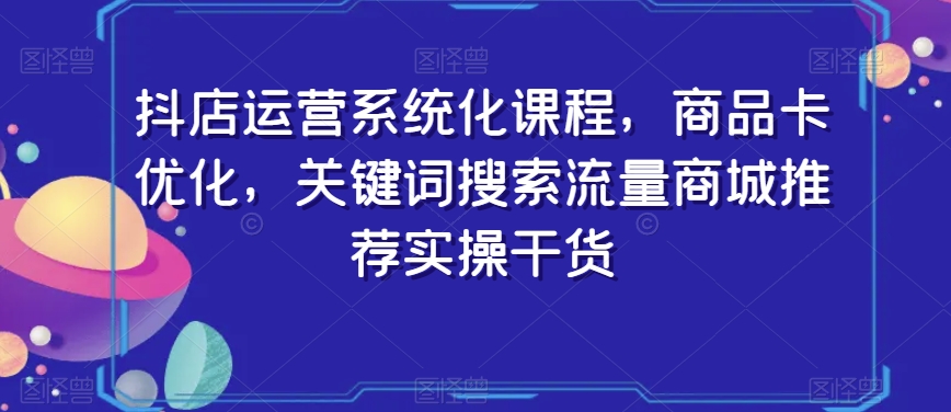 抖店运营系统化课程，商品卡优化，关键词搜索流量商城推荐实操干货-成可创学网