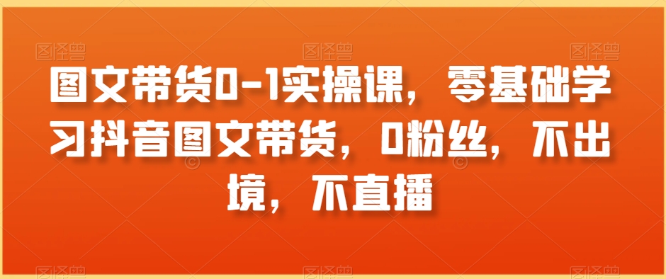 图文带货0-1实操课，零基础学习抖音图文带货，0粉丝，不出境，不直播-成可创学网