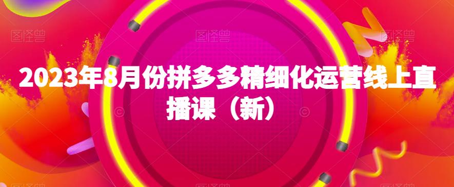 2023年8月份拼多多精细化运营线上直播课（新）-成可创学网