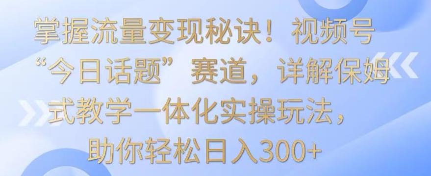 掌握流量变现秘诀！视频号“今日话题”赛道，详解保姆式教学一体化实操玩法，助你轻松日入300+【揭秘】-成可创学网