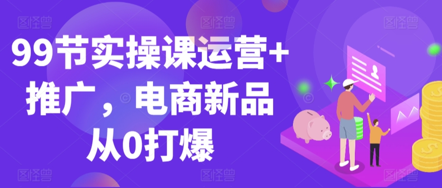 99节实操课运营+推广，电商新品从0打爆-成可创学网