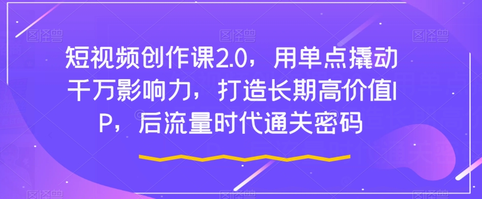 短视频创作课2.0，用单点撬动千万影响力，打造长期高价值IP，后流量时代通关密码-成可创学网