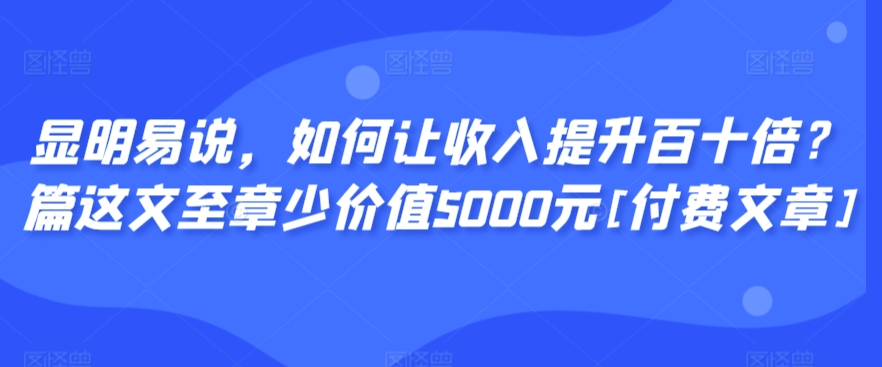 显明易说，如何让收入提升百十倍？‮篇这‬文‮至章‬少价值5000元[付费文章]-成可创学网