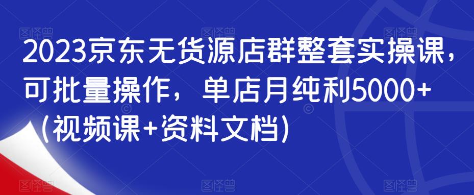 2023京东无货源店群整套实操课，可批量操作，单店月纯利5000+（视频课+资料文档）-成可创学网