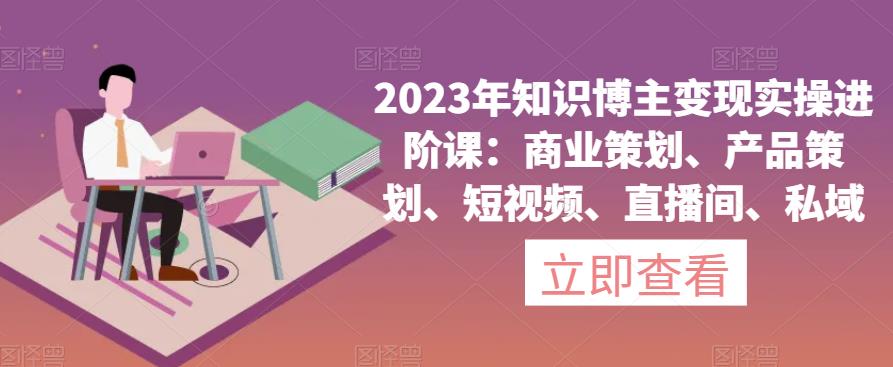 2023年知识博主变现实操进阶课：商业策划、产品策划、短视频、直播间、私域-成可创学网