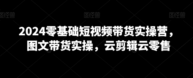 2024零基础短视频带货实操营，图文带货实操，云剪辑云零售-成可创学网