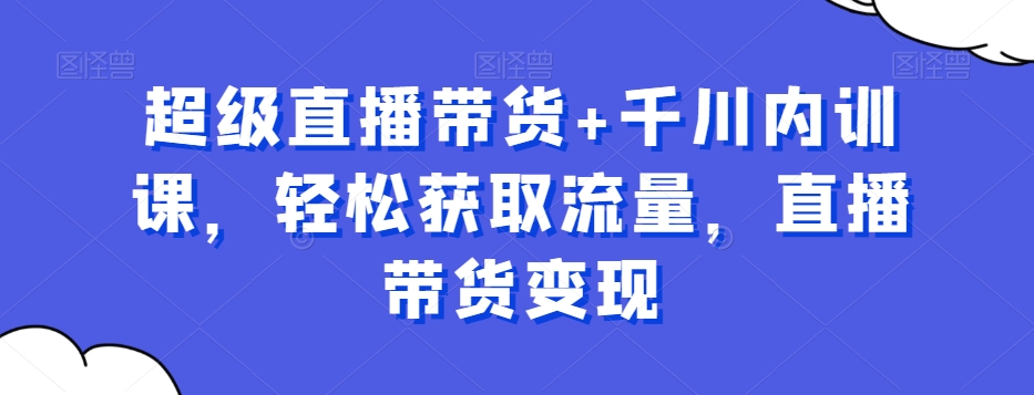 超级直播带货+千川内训课，轻松获取流量，直播带货变现-成可创学网