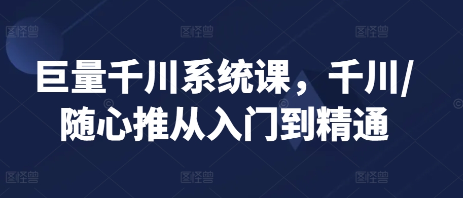 巨量千川系统课，千川/随心推从入门到精通-成可创学网