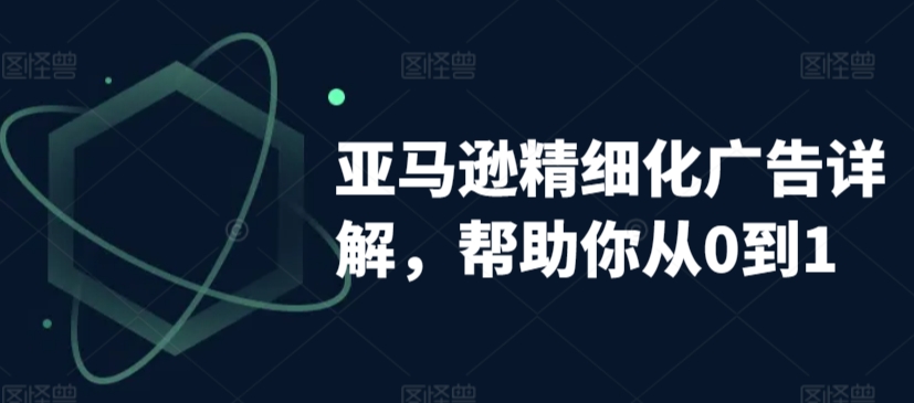 亚马逊精细化广告详解，帮助你从0到1，自动广告权重解读、手动广告打法详解-成可创学网