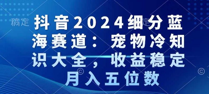 抖音2024细分蓝海赛道：宠物冷知识大全，收益稳定，月入五位数【揭秘】-成可创学网