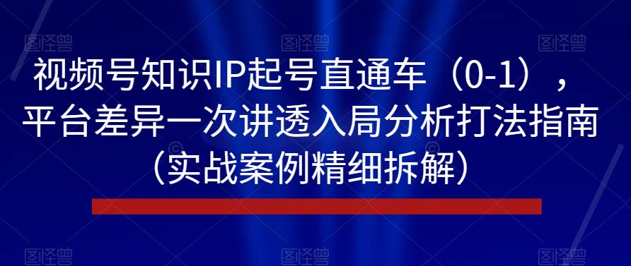 视频号知识IP起号直通车（0-1），平台差异一次讲透入局分析打法指南（实战案例精细拆解）-成可创学网